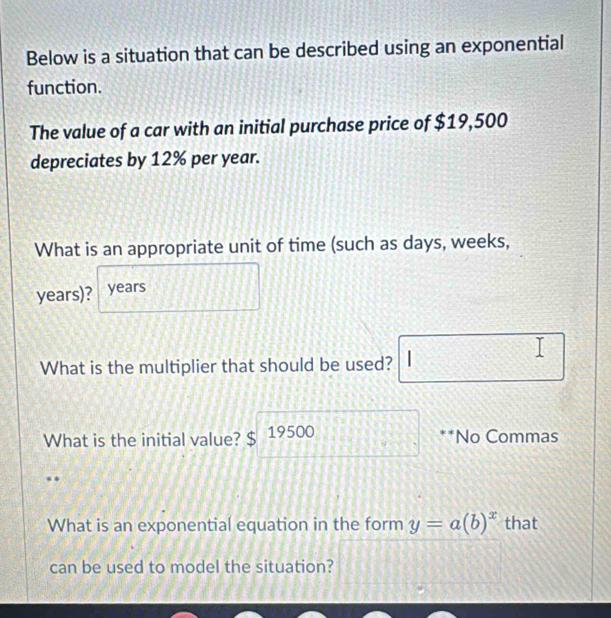 Below is a situation that can be described using an exponential 
function. 
The value of a car with an initial purchase price of $19,500
depreciates by 12% per year. 
What is an appropriate unit of time (such as days, weeks,
years)? years
What is the multiplier that should be used? 
What is the initial value? $ 19500 **No Commas 
What is an exponential equation in the form y=a(b)^x that 
can be used to model the situation?