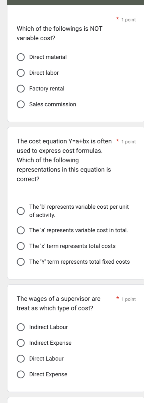 Which of the followings is NOT
variable cost?
Direct material
Direct labor
Factory rental
Sales commission
The cost equation Y=a+bx is often * 1 point
used to express cost formulas.
Which of the following
representations in this equation is
correct?
The 'b' represents variable cost per unit
of activity.
The 'a' represents variable cost in total.
The ' x ' term represents total costs
The ' Y ' term represents total fixed costs
The wages of a supervisor are 1 point
treat as which type of cost?
Indirect Labour
Indirect Expense
Direct Labour
Direct Expense