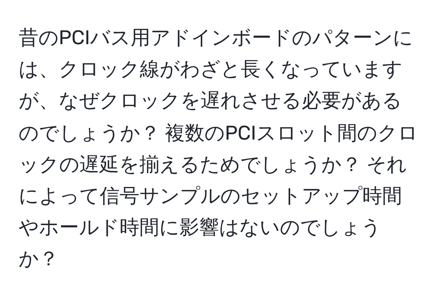 昔のPCIバス用アドインボードのパターンには、クロック線がわざと長くなっていますが、なぜクロックを遅れさせる必要があるのでしょうか？ 複数のPCIスロット間のクロックの遅延を揃えるためでしょうか？ それによって信号サンプルのセットアップ時間やホールド時間に影響はないのでしょうか？