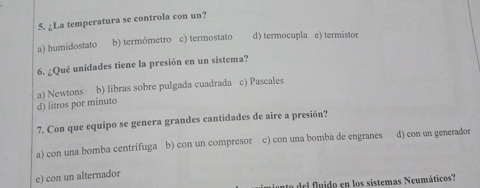 ¿La temperatura se controla con un?
a) humidostato b) termómetro c) termostato d) termocupla e) termistor
6. ¿Qué unidades tiene la presión en un sistema?
a) Newtons b) libras sobre pulgada cuadrada c) Pascales
d) litros por minuto
7. Con que equipo se genera grandes cantidades de aire a presión?
a) con una bomba centrífuga b) con un compresor c) con una bomba de engranes d) con un generador
e) con un alternador
ato del fluido en los sistemas Neumáticos?