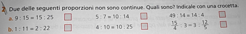 Due delle seguenti proporzioni non sono continue. Quali sono? Indicale con una crocetta.
a. 9:15=15:25
5:7=10:14
49:14=14:4
b. 1:11=2:22
4:10=10:25
 15/4 :3=3: 12/5 