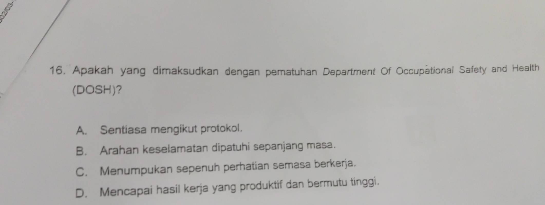 Apakah yang dimaksudkan dengan peratuhan Department Of Occupational Safety and Health
(DOSH)?
A. Sentiasa mengikut protokol.
B. Arahan keselamatan dipatuhi sepanjang masa.
C. Menumpukan sepenuh perhatian semasa berkerja.
D. Mencapai hasil kerja yang produktif dan bermutu tinggi.