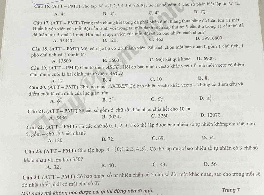 (ATT - PMT) Cho tập M= 1;2;3;4;5;6;7;8;9. Số các số gồm 4 chữ số phân biệt lập từ M là.
A. 4!. B. A_9^(4. C. 4^9).
D. C_9^(4.
Câu 17. (ATT - PMT) Trong trận chung kết bóng đá phải phân định thắng thua bằng đá luân lưu 11 mét.
Huấn luyện viên của mỗi đội cần trình với trọng tài một danh sách sắp thứ tự 5 cầu thủ trong 11 cầu thủ đề
đá luân lưu 5 quả 11 mét. Hỏi huấn luyện viên của mỗi đội sẽ có bao nhiêu cách chọn?
A. 55440. B. 120 . C. 462 . D. 39916800 .
Câu 18. (ATT - PMT) Một câu lạc bộ có 25 thành viên. Số cách chọn một ban quản lí gồm 1 chủ tịch, 1
phó chủ tịch và 1 thư kí là:
A. 13800. B. 5600 . C. Một kết quả khác. D. 6900 .
Câu 19. (ATT - PMT) Cho tứ diện ABCD. Hỏi có bao nhiêu vectơ khác vectơ overline 0) mà mỗi vectơ có điểm
đầu, điểm cuối là hai đỉnh của tứ diện ABCD D. 8 .
A. 12. B. 4 . C. 10 .
Câu 20. (ATT - PMT) Cho lục giác ABCDEF. Có bao nhiêu vectơ khác vectơ - không có điểm đầu và
điểm cuối là các đỉnh của lục giác trên.
A. 6^2. B. 2^6. C. C_6^(2. D. A_6^2.
Câu 21. (ATT - PMT) Số các số gồm 5 chữ số khác nhau chia hết cho 10 là
A. 5436 B. 3024 . C. 3260 . D. 12070 .
Câu 22. (ATT- PMT) Từ các chữ số 0, 1, 2, 3, 5 có thể lập được bao nhiêu số tự nhiên không chia hết cho
5, gồm 4 chữ số khác nhau?
A. 120. B. 72. C. 69. D. 54.
Câu 23. (ATT - PMT) Cho tập hợp A= 0;1;2;3;4;5). Có thể lập được bao nhiêu số tự nhiên có 3 chữ số
khác nhau và lớn hơn 350?
A. 32 . B. 40 . C. 43 . D. 56 .
Câu 24. (ATT - PMT) Có bao nhiêu số tự nhiên chẵn có 5 chữ số đôi một khác nhau, sao cho trong mỗi số
đó nhất thiết phải có mặt chữ số 0?
Một ngày mà không học được cái gì thì đừng nên đi ngủ. Trang 7