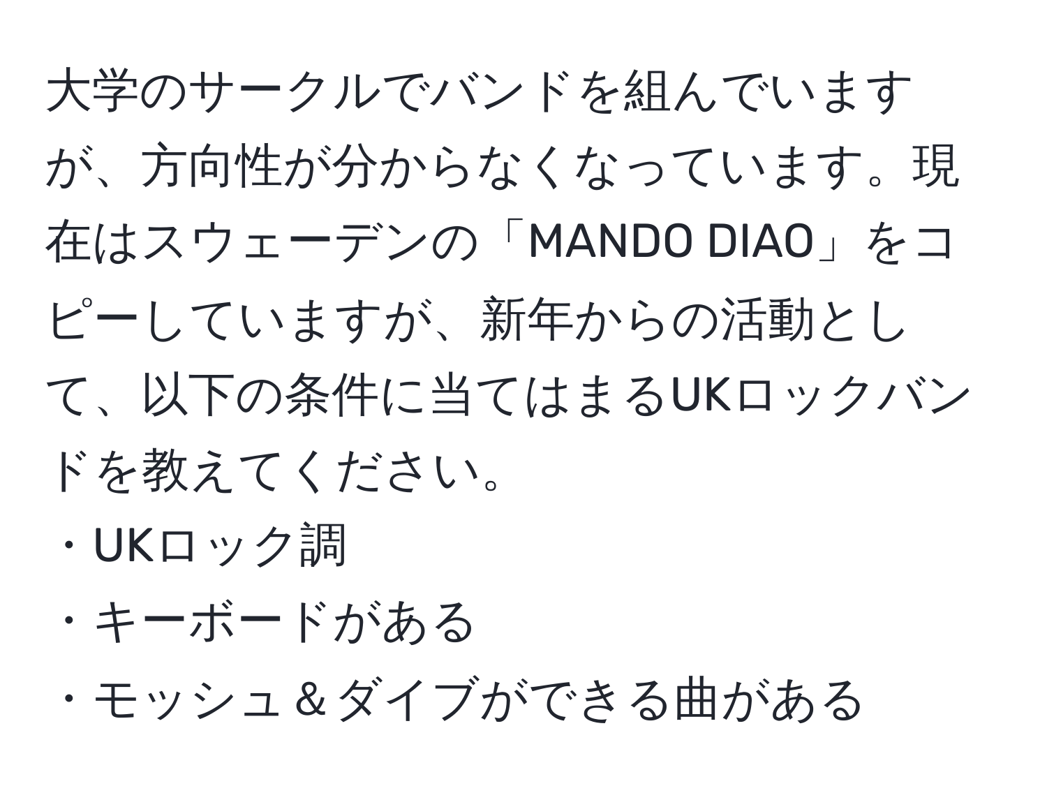 大学のサークルでバンドを組んでいますが、方向性が分からなくなっています。現在はスウェーデンの「MANDO DIAO」をコピーしていますが、新年からの活動として、以下の条件に当てはまるUKロックバンドを教えてください。  
・UKロック調  
・キーボードがある  
・モッシュ＆ダイブができる曲がある
