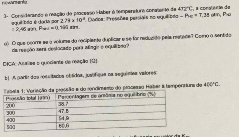 novamente. 
3- Considerando a reação de processo Haber à temperatura constante de 472°C , a constante de 
equilíbrio é dada por 2,79* 10^(-5) *. Dados: Pressões parciais no equilíbrio -P_H2=7,38atm, P_N2
=2,46atm, P_NH3=0,166atm. 
a) O que ocorre se o volume do recipiente duplicar e se for reduzido pela metade? Como o sentido 
da reação será deslocado para atingir o equilíbrio? 
DICA: Analise o quociente da reação (Q). 
b) A partir dos resultados obtidos, justifique os seguintes valores: 
o do processo Haber à temperatura de 400°C.