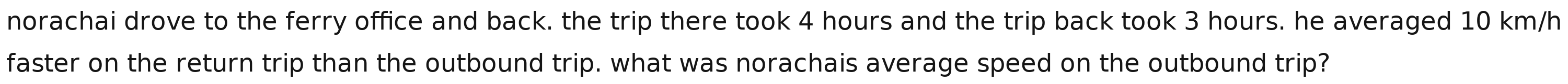 norachai drove to the ferry office and back. the trip there took 4 hours and the trip back took 3 hours. he averaged 10 km/h
faster on the return trip than the outbound trip. what was norachais average speed on the outbound trip?