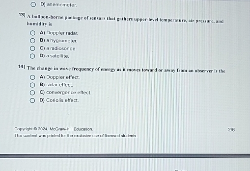 D) anemometer.
13) A balloon-borne package of sensors that gathers upper-level temperature, air pressure, and
humidity is
A) Doppler radar.
B) a hygrometer.
C) a radiosonde.
D) a satellite.
14) The change in wave frequency of energy as it moves toward or away from an observer is the
A) Doppler effect.
B) radar effect.
C) convergence effect.
D) Coriolis effect.
Copyright © 2024, McGraw-Hill Education
2/6
This content was printed for the exclusive use of licensed students