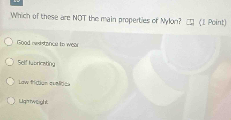 Which of these are NOT the main properties of Nylon? (1 Point)
Good resistance to wear
Self lubricating
Low friction qualities
Lightweight