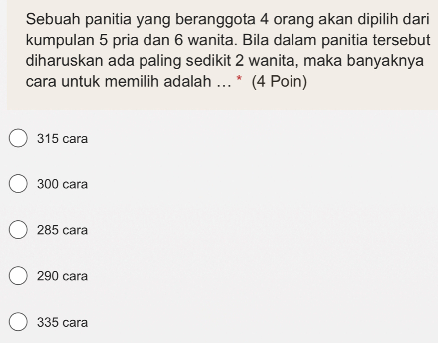 Sebuah panitia yang beranggota 4 orang akan dipilih dari
kumpulan 5 pria dan 6 wanita. Bila dalam panitia tersebut
diharuskan ada paling sedikit 2 wanita, maka banyaknya
cara untuk memilih adalah ... * (4 Poin)
315 cara
300 cara
285 cara
290 cara
335 cara