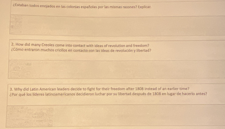 ¿Estaban todos enojados en las colonias españolas por las mismas razones? Explicar. 
2. How did many Creoles come into contact with ideas of revolution and freedom? 
¿Cómo entraron muchos criollos en contacto con las ideas de revolución y libertad? 
3. Why did Latin American leaders decide to fight for their freedom after 1808 instead of an earlier time? 
¿Por qué los líderes latinoamericanos decidieron luchar por su libertad después de 1808 en lugar de hacerlo antes?