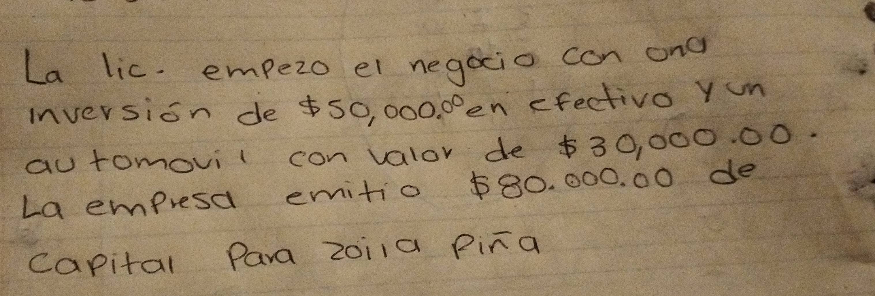 La lic. empezo el negocio can ona 
inversion de $50, 000. 00en efectiva Yum 
au tomovil con valor de $30, 000. 00. 
La empresa emitio $80. 000. 00 de 
capital Para zoi1a Pira