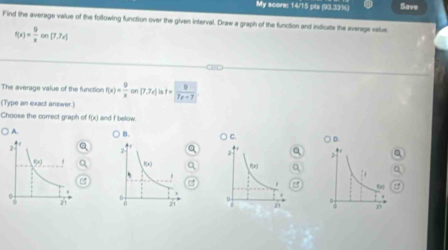 My score: 14/15 pts (93.33%) Save
Find the average value of the following function over the given interval. Draw a graph of the function and indicate the average value
f(x)= 9/x on[7,7e]
The average value of the function f(x)= 9/x  on [7,7e] is f= 9/7e-7 .
(Type an exact answer.)
Choose the correct graph of f(x) and f below.
A.
B.
C.
D.
a