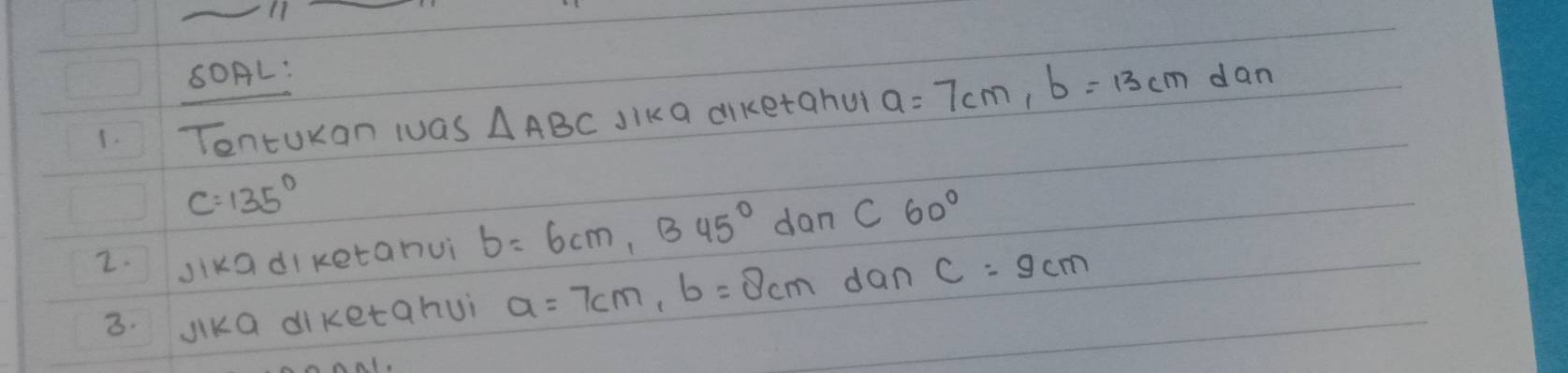 SOAL: 
1. Tontuxan wuas △ ABC Jika diketahu a=7cm, b=13cmdan
C=135°
2. Jika di ketanuì b=6cm, B45° dan C60°
3. Jika diketahui a=7cm, b=8cm dan C=9cm