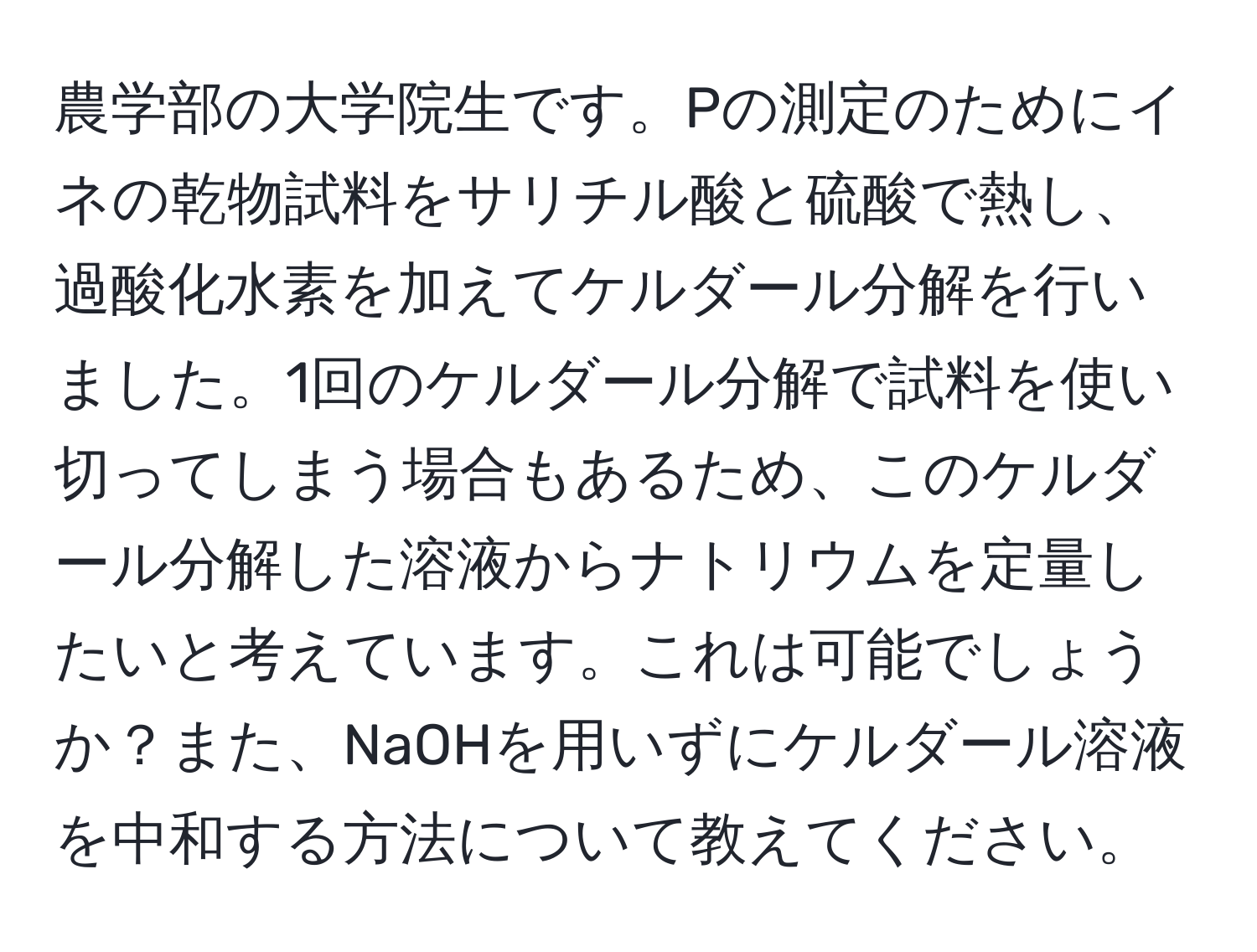 農学部の大学院生です。Pの測定のためにイネの乾物試料をサリチル酸と硫酸で熱し、過酸化水素を加えてケルダール分解を行いました。1回のケルダール分解で試料を使い切ってしまう場合もあるため、このケルダール分解した溶液からナトリウムを定量したいと考えています。これは可能でしょうか？また、NaOHを用いずにケルダール溶液を中和する方法について教えてください。