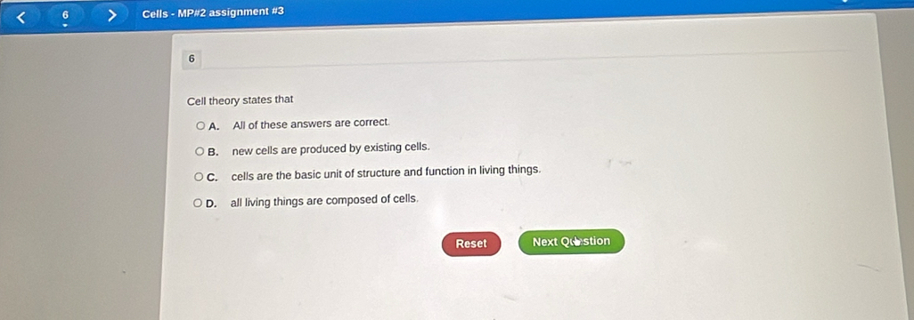 Cells - MP#2 assignment #3
6
Cell theory states that
A. All of these answers are correct.
B. new cells are produced by existing cells.
C. cells are the basic unit of structure and function in living things.
D. all living things are composed of cells.
Reset Next Question