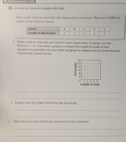 Performance Task 
_ Use what you know to complete this task. 
Paige works in an art store that sells square pieces of canvas. There are 5 different 
squares from which to choose. 
A Make a table to show the perimeter for each square piece of canvas. Use the 
formula P=4s. Then draw a graph to compare the length of a side of each 
square to its perimeter. Use your table and graph to explain how you know that the 
relationship is proportional.
24
E 20
16
12
B
4
D 1 2 3 4 5
Length of Side 
_ 
_ 
B Explain how the graph shows the rate of change. 
_ 
_ 
C What does the rate of change represent for this situation? 
_ 
_