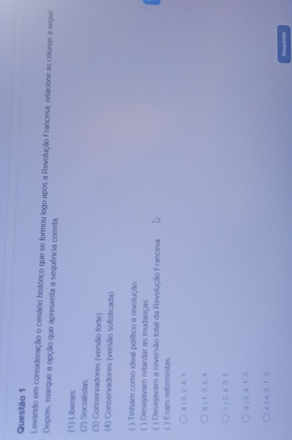 Levando em consideração o cenário histórico que se formou logo após a Revolução Francesa, relacione as colunas a seguir.
Depois, marque a opção que apresenta a sequência correta.
(1) Liberais
(2) Socialistas
(3) Conservadores (versão forte)
(4) Conservadores (versão sofisticada)
( ) Tinham como ideal político a revolução.
( ) Desejavam retardar as mudanças.
) Desejavam a reversão total da Revolução Francesa.
( ) Eram reformistas.
a ) 3, 2, 4, 1.
b ) 1, 3, 2, 4.
c ) 2, 4, 3, 1.
d ) 2, 4, 1, 3
e ) 4. 2. 1, 3.
Responder