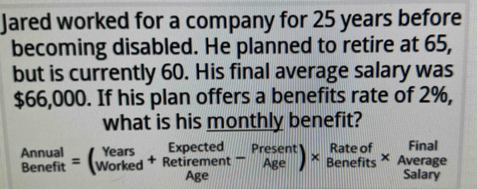 Jared worked for a company for 25 years before 
becoming disabled. He planned to retire at 65, 
but is currently 60. His final average salary was
$66,000. If his plan offers a benefits rate of 2%, 
what is his monthly benefit?
beginarrayr Annual Benefitendarray =beginpmatrix Years workedendarray +beginarrayr Expected Retirement-beginarrayr Present Ageendarray )* beginarrayr Rateof Benefitsendarray * Average Salaryendarray