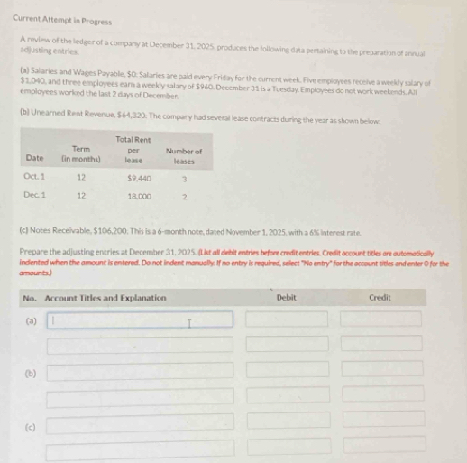 Current Attempt in Progress
A review of the ledger of a company at December 31, 2025, produces the following data pertaining to the preparation of annual
adjusting entries.
(a) Salaries and Wages Payable, $0: Salaries are paid every Friday for the current week. Five employees receive a weekly salary of
$1,040, and three employees earn a weekly salary of $960. December 31 is a Tuesday. Employees do not work weekends. Al
employees worked the last 2 days of December.
(b) Unearned Rent Revenue, $64,320. The company had several lease contracts during the year as shown below:
(c) Notes Receivable, $106,200. This is a 6-month note, dated November 1, 2025, with a 6% interest rate
Prepare the adjusting entries at December 31, 2025. (List all debit entries before credit entries. Credit occount titles are outomatically
indiented when the amount is entered. Do not indent manually. If no entry is required, select "No entry" for the occount titles and enter O for the
amounts.)