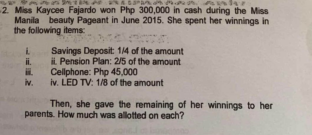 Miss Kaycee Fajardo won Php 300,000 in cash during the Miss 
Manila beauty Pageant in June 2015. She spent her winnings in 
the following items: 
i. Savings Deposit: 1/4 of the amount 
i. ii. Pension Plan: 2/5 of the amount 
ⅲ、 Cellphone: Php 45,000
iv. iv. LED TV: 1/8 of the amount 
Then, she gave the remaining of her winnings to her 
parents. How much was allotted on each?