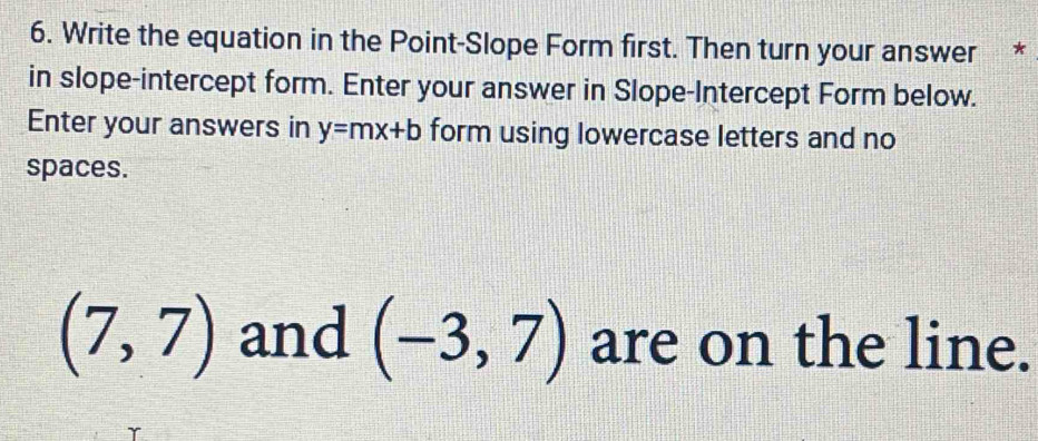 Write the equation in the Point-Slope Form first. Then turn your answer * 
in slope-intercept form. Enter your answer in Slope-Intercept Form below. 
Enter your answers in y=mx+b form using lowercase letters and no 
spaces.
(7,7) and (-3,7) are on the line.