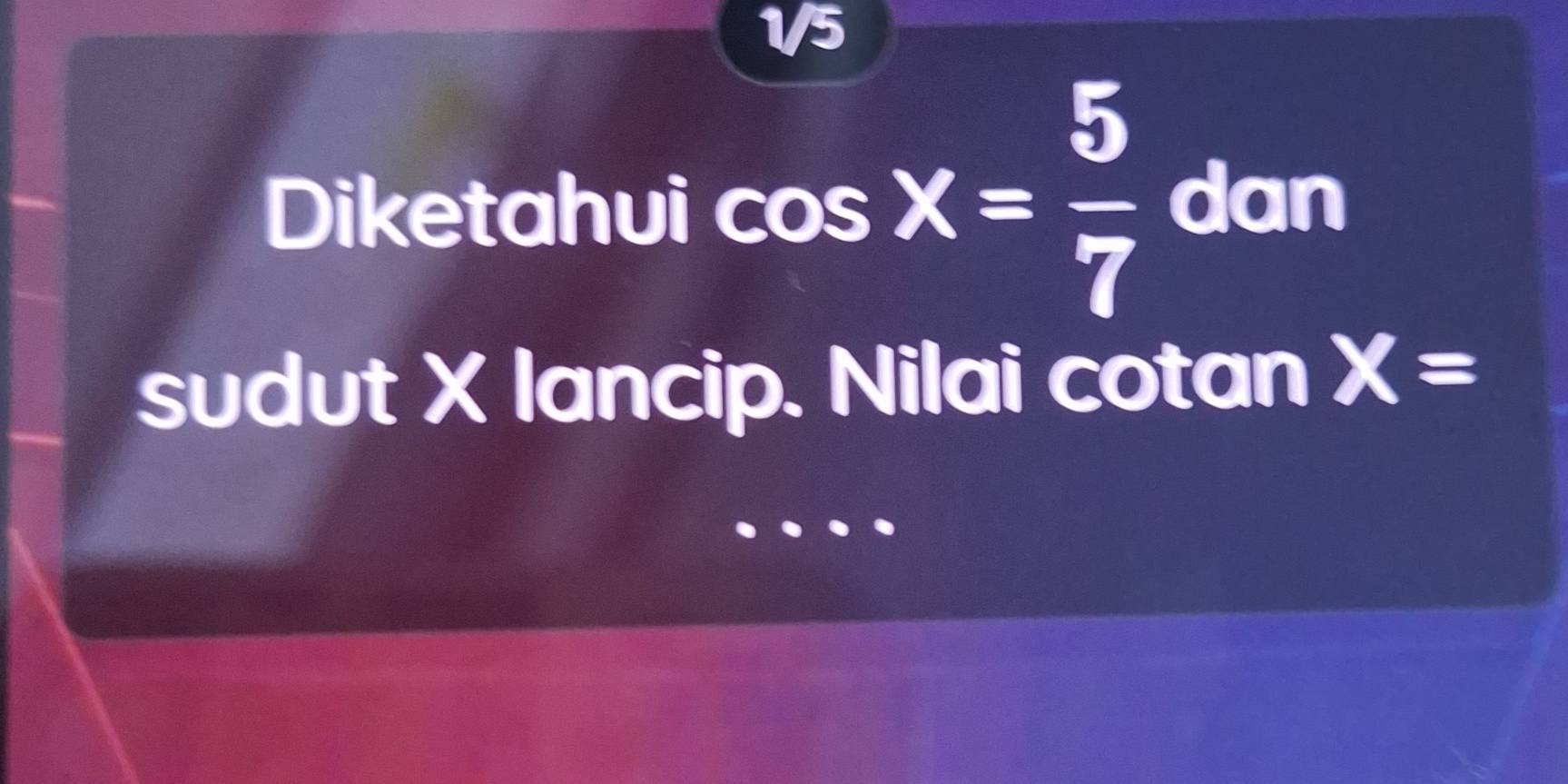 1/5 
Diketahui cos X= 5/7  dan 
sudut X lancip. Nilai cotan X=