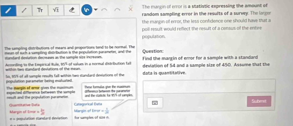 Tr sqrt(± ) v The margin of error is a statistic expressing the amount of 
random sampling error in the results of a survey. The larger 
the margin of error, the less confidence one should have that a 
poll result would reflect the result of a census of the entire 
population. 
The sampling distributions of means and proportions tend to be normal. The 
mean of such a sampling distribution is the population parameter, and the Question: 
standard deviation decreases as the sample size increases. Find the margin of error for a sample with a standard 
According to the Empirical Rule, 95° of values in a normal distribution fall deviation of 54 and a sample size of 450. Assume that the 
within two standard deviations of the mean. 
So, 95% of all sample results fall within two standard deviations of the data is quantitative. 
population parameter being evaluated. 
The margin of error gives the maximum These formulas give the maximum 
expected difference between the sample difference between the parameter 
result and the population parameter. and the statistic for 95% of samples. 
Submit 
Quantitative Data Categorical Data 
Margin of Error = 2π /2π   Margin of Error = 1/sqrt(n) 
= population standard deviation for samples of size n.