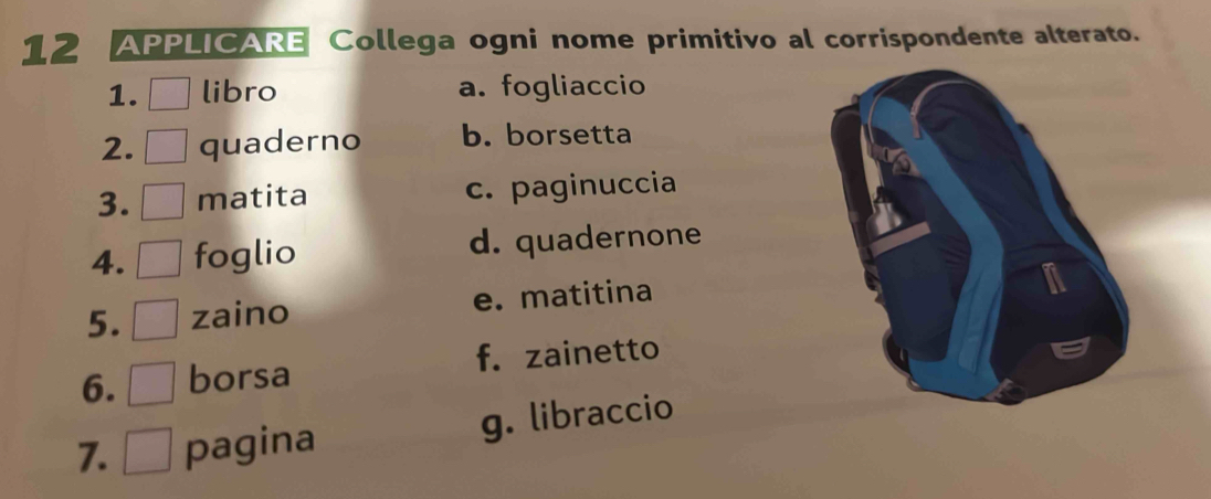 APPLICARE Collega ogni nome primitivo al corrispondente alterato.
1. libro a. fogliaccio
2. quaderno b. borsetta
3. matita c. paginuccia
4. foglio d. quadernone
5. zaino e. matitina
6. borsa f. zainetto
7. pagina g. libraccio