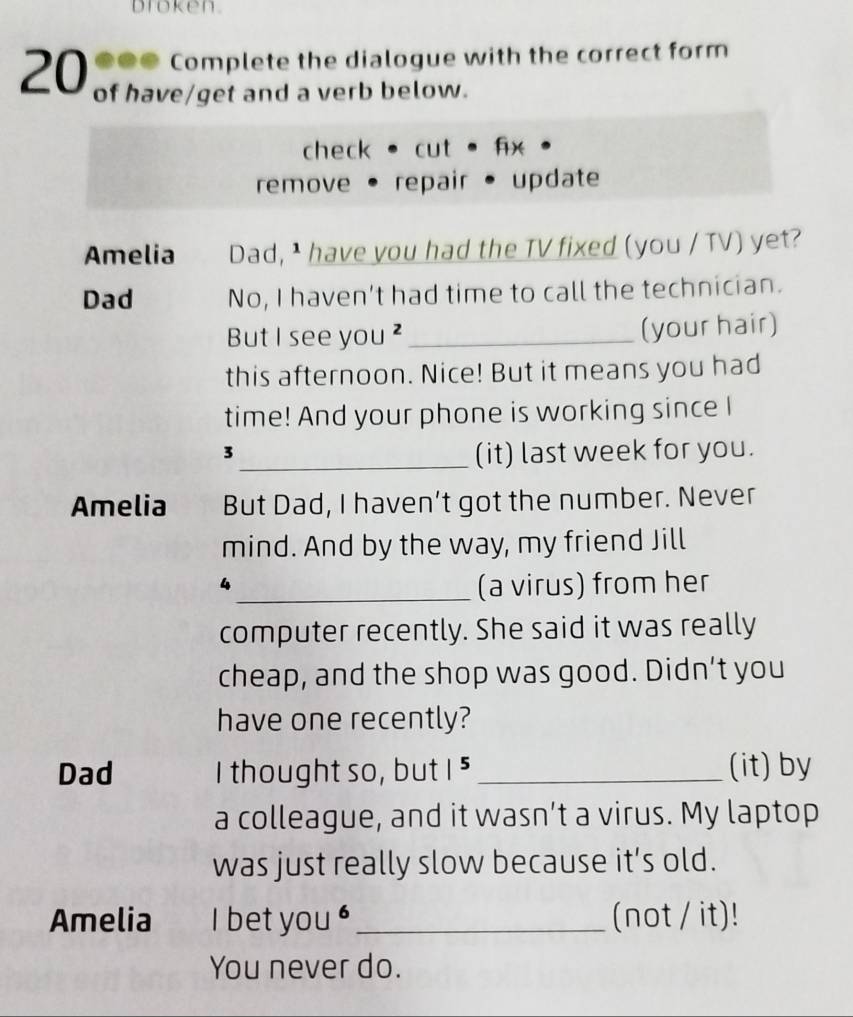 broken. 
●●● Complete the dialogue with the correct form
20 of have/get and a verb below. 
check cut . fix 
remove • repair • update 
Amelia Dad, I have you had the TV fixed (you / TV) yet? 
Dad No, I haven't had time to call the technician. 
But I see you ² _(your hair) 
this afternoon. Nice! But it means you had 
time! And your phone is working since I 
3 
_(it) last week for you. 
Amelia But Dad, I haven’t got the number. Never 
mind. And by the way, my friend Jill 
4 
_(a virus) from her 
computer recently. She said it was really 
cheap, and the shop was good. Didn’t you 
have one recently? 
Dad I thought so, but |^5 _(it) by 
a colleague, and it wasn’t a virus. My laptop 
was just really slow because it’s old. 
Amelia I bet you ' _(not / it)! 
You never do.