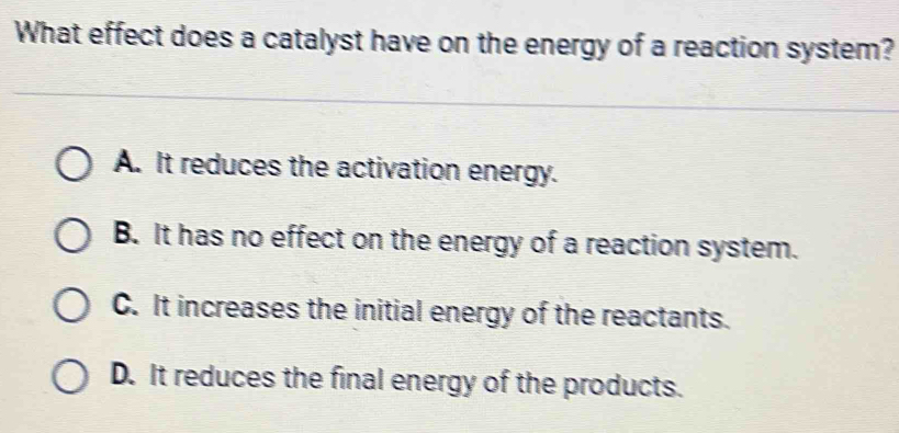 What effect does a catalyst have on the energy of a reaction system?
A. It reduces the activation energy.
B. It has no effect on the energy of a reaction system.
C. It increases the initial energy of the reactants.
D. It reduces the final energy of the products.