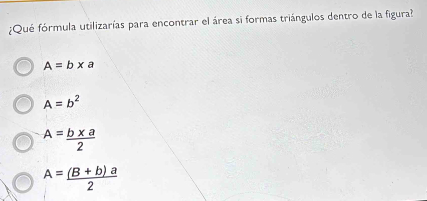 ¿Qué fórmula utilizarías para encontrar el área si formas triángulos dentro de la figura?
A=b* a
A=b^2
A= (b* a)/2 
A= ((B+b)a)/2 