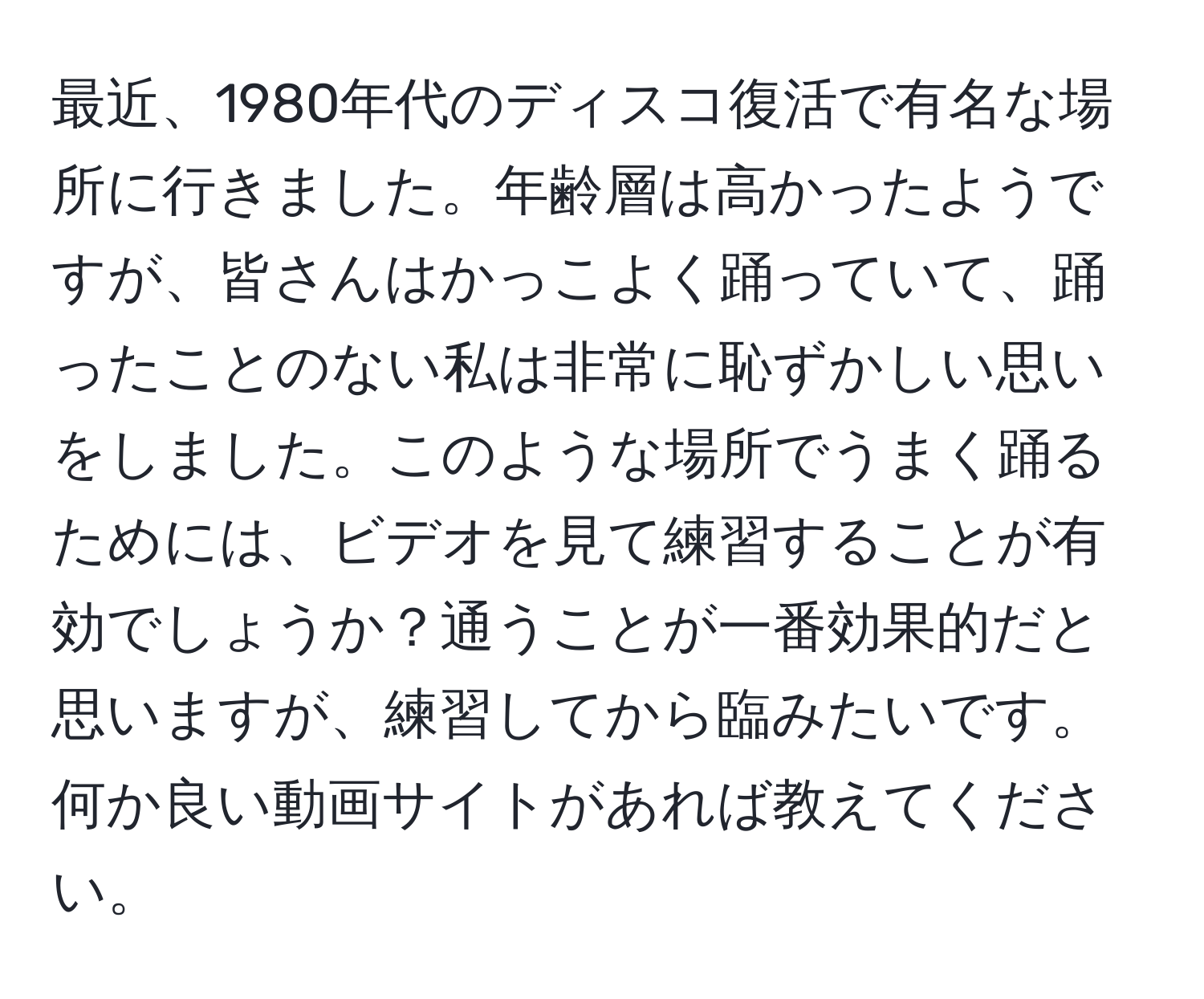 最近、1980年代のディスコ復活で有名な場所に行きました。年齢層は高かったようですが、皆さんはかっこよく踊っていて、踊ったことのない私は非常に恥ずかしい思いをしました。このような場所でうまく踊るためには、ビデオを見て練習することが有効でしょうか？通うことが一番効果的だと思いますが、練習してから臨みたいです。何か良い動画サイトがあれば教えてください。