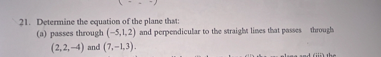 Determine the equation of the plane that: 
(a) passes through (-5,1,2) and perpendicular to the straight lines that passes through
(2,2,-4) and (7,-1,3). 
a nd i) th e
