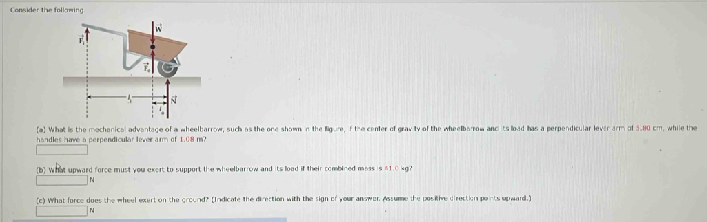Consider the following.
(a) What is the mechanical advantage of a wheelbarrow, such as the one shown in the figure, if the center of gravity of the wheelbarrow and its load has a perpendicular lever arm of 5.80 cm, while the
handles have a perpendicular lever arm of 1.08 m?
(b) What upward force must you exert to support the wheelbarrow and its load if their combined mass is 41.0 kg?
N
(c) What force does the wheel exert on the ground? (Indicate the direction with the sign of your answer. Assume the positive direction points upward.)
N
