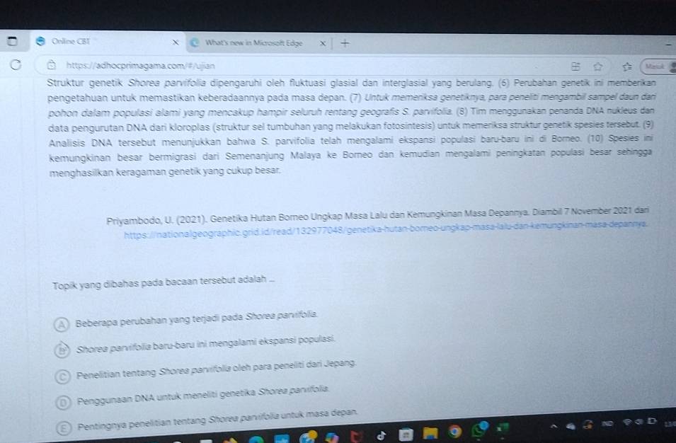 Online CBI What's new in Microsoft Edge
https://adhocprimagama.com/#/ujian Meink
Struktur genetik Shorea parvifolia dipengaruhi oleh fluktuasi glasial dan interglasial yang berulang. (6) Perubahan genetik ini memberikan
pengetahuan untuk memastikan keberadaannya pada masa depan. (7) Untuk memenksa genetiknya, pará peneliti mengambil sampel daun dar
pohon dalam populasi alami yang mencakup hampir seluruh rentang geografis S. parvifolia. (B) Tim menggunakan penanda DNA nukleus dan
data pengurutan DNA dari kloroplas (struktur sel tumbuhan yang melakukan fotosintesis) untuk memeriksa struktur genetik spesies tersebut. (9)
Analisis DNA tersebut menunjukkan bahwa S. parvifolia telah mengalami ekspansi populasi baru-baru ini di Borneo. (10) Spesies ini
kemungkinan besar bermigrasi dari Semenanjung Malaya ke Borneo dan kemudian mengalami peningkatan populäsi besar sehingga
menghasilkan keragaman genetik yang cukup besar.
Priyambodo, U. (2021). Genetika Hutan Borneo Ungkap Masa Lalu dan Kemungkinan Masa Depannya. Diambil 7 November 2021 dari
https://nationalgeographic.grid.id/read/132977048/genetika-hutan-borneo-ungkap-mása-lalu-dan-kemungkinan-mása-depannya.
Topik yang dibahas pada bacaan tersebut adalah ...
A) Beberapa perubahan yang terjadi pada Shorea parvifolia.
Shorea parvifolia baru-baru ini mengalami ekspansi populasi.
) Penelitian tentang Shorea parvifolia oleh para peneliti dari Jepang.
( Penggunaan DNA untuk meneliti genetika Shorea parvifolia.
E) Pentingnya penelitian tentang Shorea parvifolia untuk masa depan.