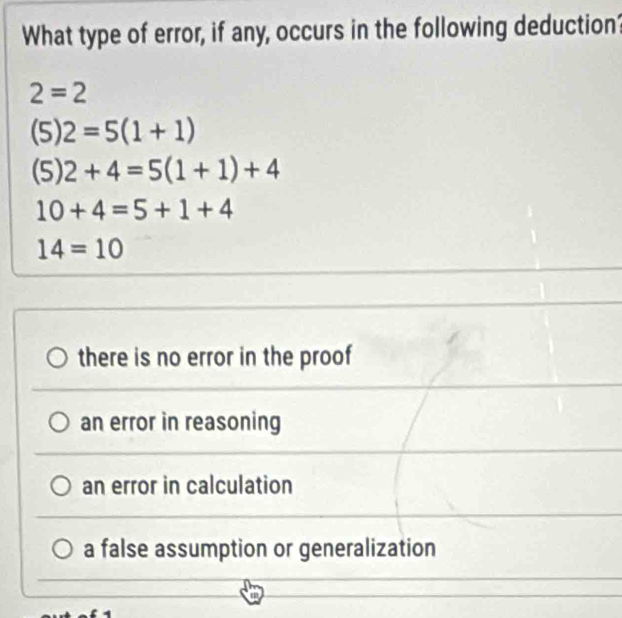 What type of error, if any, occurs in the following deduction?
2=2
(5) 2=5(1+1)
(5) 2+4=5(1+1)+4
10+4=5+1+4
14=10
there is no error in the proof
an error in reasoning
an error in calculation
a false assumption or generalization