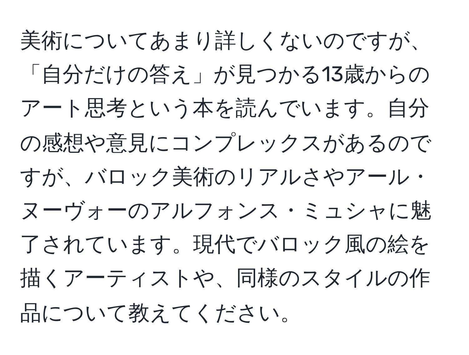 美術についてあまり詳しくないのですが、「自分だけの答え」が見つかる13歳からのアート思考という本を読んでいます。自分の感想や意見にコンプレックスがあるのですが、バロック美術のリアルさやアール・ヌーヴォーのアルフォンス・ミュシャに魅了されています。現代でバロック風の絵を描くアーティストや、同様のスタイルの作品について教えてください。