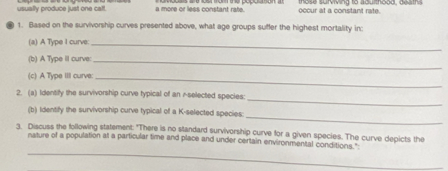 indvduais are lost from the popuration at those surviving to adulthood, deaths 
usually produce just one calf. a more or less constant rate. occur at a constant rate. 
1. Based on the survivorship curves presented above, what age groups suffer the highest mortality in: 
(a) A Type I curve:_ 
(b) A Type II curve:_ 
(c) A Type III curve:_ 
_ 
2. (a) Identify the survivorship curve typical of an r-selected species: 
_ 
(b) Identify the survivorship curve typical of a K-selected species: 
3. Discuss the following statement: "There is no standard survivorship curve for a given species. The curve depicts the 
_ 
nature of a population at a particular time and place and under certain environmental conditions."