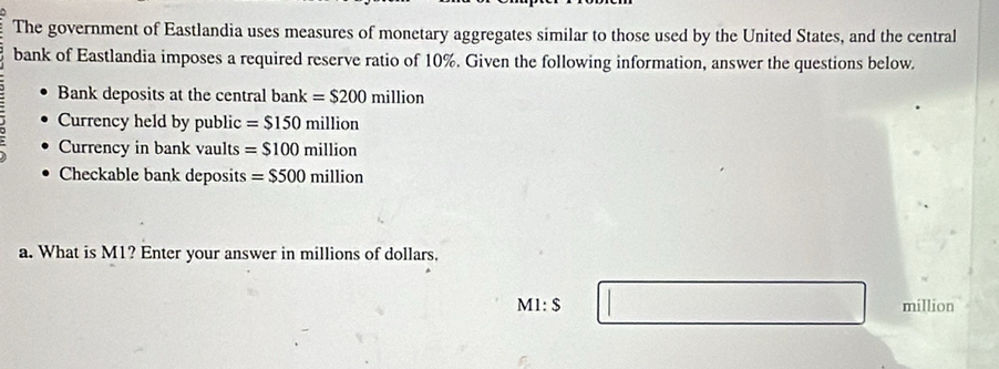 The government of Eastlandia uses measures of monetary aggregates similar to those used by the United States, and the central 
bank of Eastlandia imposes a required reserve ratio of 10%. Given the following information, answer the questions below 
Bank deposits at the central bank =$200 million
Currency held by public =$150million
Currency in bank vaults =$100million
Checkable bank deposits =$500million
a. What is M1? Enter your answer in millions of dollars.
M1:S million