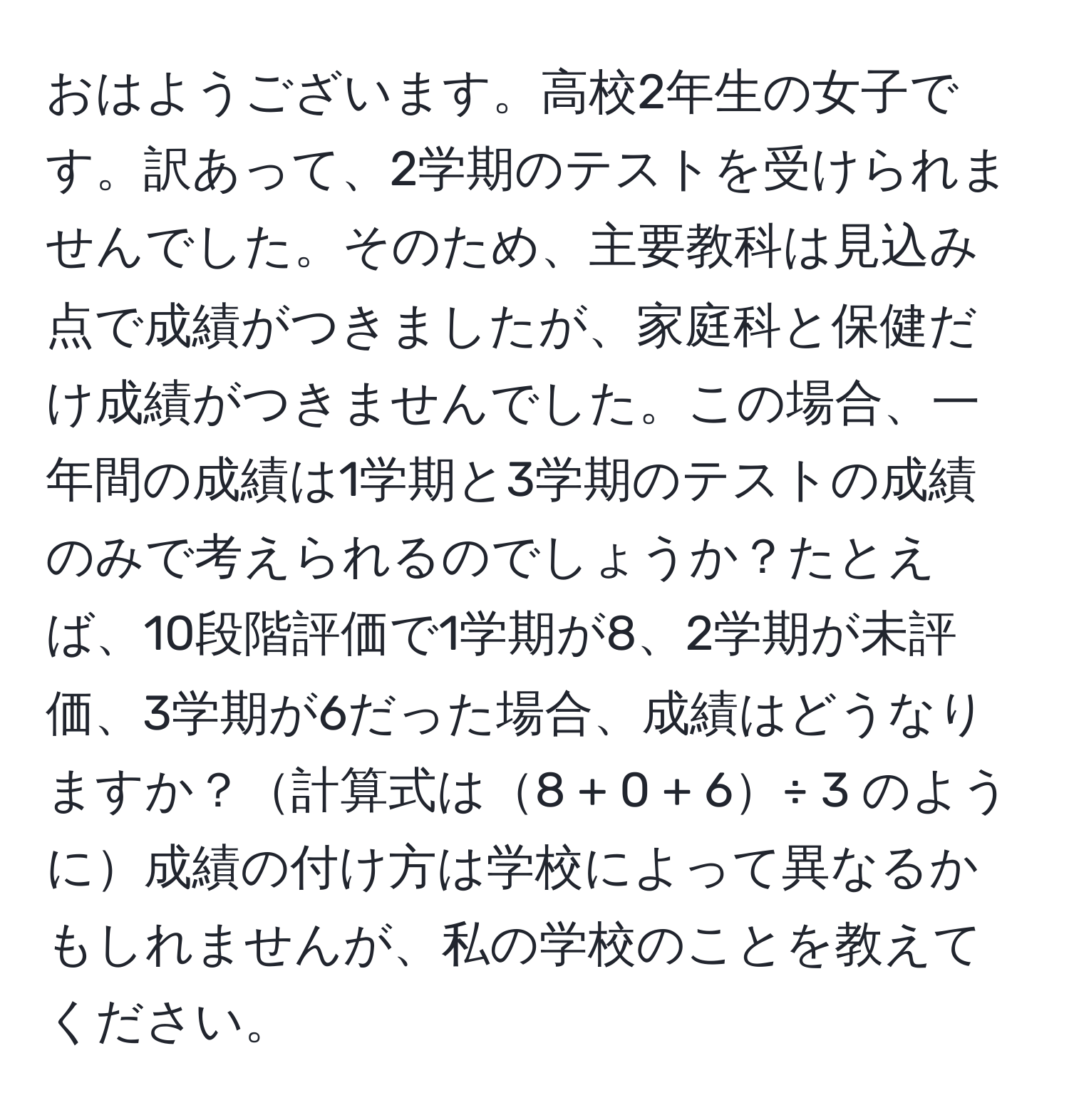 おはようございます。高校2年生の女子です。訳あって、2学期のテストを受けられませんでした。そのため、主要教科は見込み点で成績がつきましたが、家庭科と保健だけ成績がつきませんでした。この場合、一年間の成績は1学期と3学期のテストの成績のみで考えられるのでしょうか？たとえば、10段階評価で1学期が8、2学期が未評価、3学期が6だった場合、成績はどうなりますか？計算式は8 + 0 + 6÷ 3 のように成績の付け方は学校によって異なるかもしれませんが、私の学校のことを教えてください。