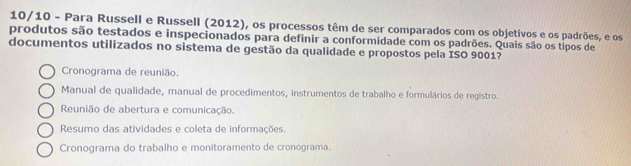 10/10 - Para Russell e Russell (2012), os processos têm de ser comparados com os objetivos e os padrões, e os
produtos são testados e inspecionados para definir a conformidade com os padrões. Quais são os tipos de
documentos utilizados no sistema de gestão da qualidade e propostos pela ISO 9001?
Cronograma de reunião.
Manual de qualidade, manual de procedimentos, instrumentos de trabalho e formulários de registro.
Reunião de abertura e comunicação.
Resumo das atividades e coleta de informações.
Cronograma do trabalho e monitoramento de cronograma.