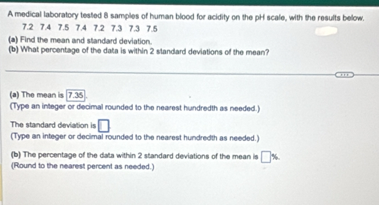 A medical laboratory tested 8 samples of human blood for acidity on the pH scale, with the results below.
7.2 7.4 7.5 7.4 7.2 7.3 7.3 7.5
(a) Find the mean and standard deviation. 
(b) What percentage of the data is within 2 standard deviations of the mean? 
_ 
__ 
(a) The mean is 7.35
(Type an integer or decimal rounded to the nearest hundredth as needed.) 
The standard deviation is 
(Type an integer or decimal rounded to the nearest hundredth as needed.) 
(b) The percentage of the data within 2 standard deviations of the mean is %. 
(Round to the nearest percent as needed.)