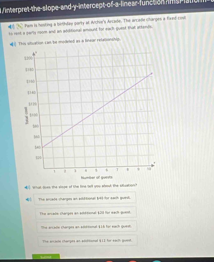 1 /interpret-the-slope-and-y-intercept-of-a-linear-function?imsplation
Pam is hosting a birthday party at Archie's Arcade. The arcade charges a fixed cost
to rent a party room and an additional amount for each guest that attends,
This situation can be modeled as a linear relationship.
)) What does the slope of the line tell you about the situation?
4 The arcade charges an additional $40 for each guest.
The arcade charges an additional $20 for each guest.
The arcade charges an additional $16 for each guest.
The arcade charges an additional $12 for each guest.
Gudmt