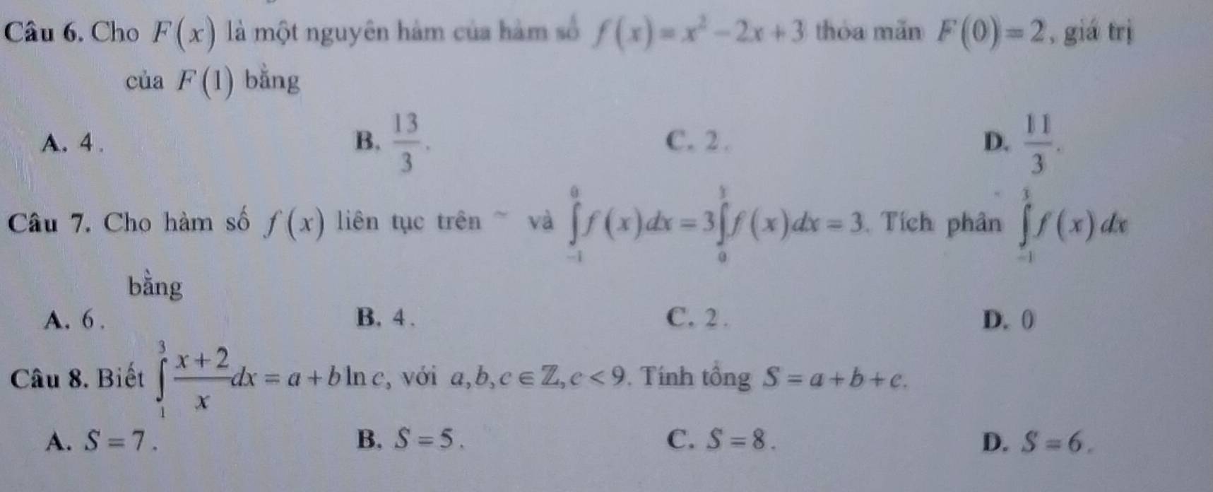 Cho F(x) là một nguyên hàm của hàm số f(x)=x^2-2x+3 thòa mǎn F(0)=2 , giá trị
cu a F(1) bằng
A. 4.  13/3 . C. 2. D.  11/3 . 
B.
Câu 7. Cho hàm số f(x) liên tục trên và ∈tlimits _(-1)^0f(x)dx=3∈tlimits _0^(1f(x)dx=3. Tích phân ∈tlimits _(-1)^1f(x)dx
bằng
A. 6. B. 4. C. 2. D. 0
Câu 8. Biết ∈tlimits _1^3frac x+2)xdx=a+bln , với a, b, c∈ Z, c<9</tex> . Tính tổng S=a+b+c.
A. S=7. B. S=5. C. S=8. D. S=6.