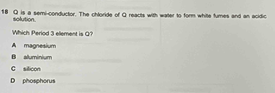 is a semi-conductor. The chloride of Q reacts with water to form white fumes and an acidic
solution.
Which Period 3 element is Q?
A magnesium
B aluminium
C silicon
D phosphorus