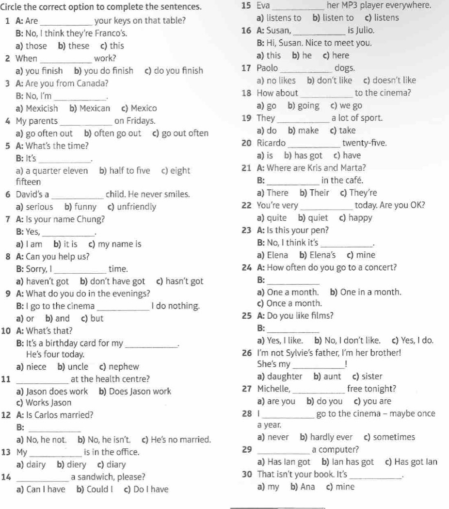 Circle the correct option to complete the sentences. 15 Eva _her MP3 player everywhere.
1 A: Are _your keys on that table? a) listens to b) listen to c) listens
B: No, I think they're Franco's. 16 A: Susan, _is Julio.
a) those b) these c) this
B: Hi, Susan. Nice to meet you.
2 When _work? a) this b) he c) here
a) you finish b) you do finish c) do you finish 17 Paolo_ dogs.
3 A: Are you from Canada? a) no likes b) don't like c) doesn't like
B: No, I'm _18 How about _to the cinema?
.
a) Mexicish b) Mexican c) Mexico a) go b) going c) we go
4 My parents _on Fridays. 19 They_ a lot of sport.
a) go often out b) often go out c) go out often a) do b) make c) take
5 A: What's the time? 20 Ricardo _twenty-five.
B: It's _a) is b) has got c) have
.
a) a quarter eleven b) half to five c) eight 21 A: Where are Kris and Marta?
fifteen B: _in the café.
6 David's a _child. He never smiles. a) There b) Their c) They're
a) serious b) funny c) unfriendly 22 You're very_ today. Are you OK?
7 A: Is your name Chung? a) quite b) quiet c) happy
B: Yes, _. 23 A: Is this your pen?
a) I am b) it is c) my name is B: No, I think it's_
.
8 A: Can you help us? a) Elena b) Elena's c) mine
B: Sorry, l_ time. 24 A: How often do you go to a concert?
a) haven’t got b) don’t have got c) hasn’t got
B:_
9 A: What do you do in the evenings? a) One a month. b) One in a month.
B: I go to the cinema _I do nothing. c) Once a month.
a) or b) and c) but 25 A: Do you like films?
10 A: What's that?
B:_
B: It's a birthday card for my_ a) Yes, I like. b) No, I don't like. c) Yes, I do.
.
He's four today. 26 I'm not Sylvie’s father, I'm her brother!
a) niece b) uncle c) nephew She's my _|
11 _at the health centre? a) daughter b) aunt c) sister
27 Michelle,
a) Jason does work b) Does Jason work _free tonight?
c) Works Jason a) are you b) do you c) you are
12 A: Is Carlos married? 28 1 _go to the cinema - maybe once
B:_
a year.
a) No, he not. b) No, he isn't. c) He's no married. a) never b) hardly ever c) sometimes
29
13 My_ is in the office. _a computer?
a) dairy b) diery c) diary a) Has Ian got b) Ian has got c) Has got Ian
14 _a sandwich, please? 30 That isn't your book. It's_
.
a) Can I have b) Could I c) Do I have a) my b) Ana c) mine