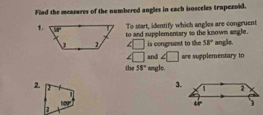 Find the measures of the numbered angles in each isosceles trapezoid.
1.
To start, identify which angles are congruent
to and supplementary to the known angle.
∠ □ is congruent to the 58° angle.
∠ □ and ∠ □ are supplementary to
the 58° angle.
2.
3.