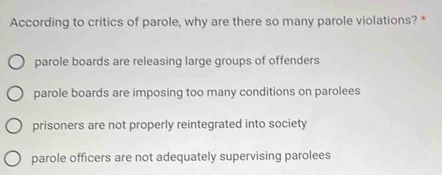 According to critics of parole, why are there so many parole violations? *
parole boards are releasing large groups of offenders
parole boards are imposing too many conditions on parolees
prisoners are not properly reintegrated into society
parole officers are not adequately supervising parolees