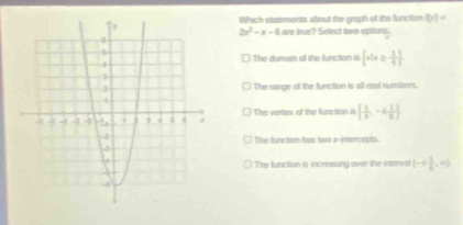 Which statements about the graph of the function f(x)=
2x^2-x-6 are true? Select two options.
The domain of the function is  x|x≥  3/4 
The nainge of the function is all real numbers.
The vertex of the function is [ 1/4 ,-6 1/6 ]
The function has two x -interceps.
The function is increasing over the intorrvsl (-6 1/8 ,10),