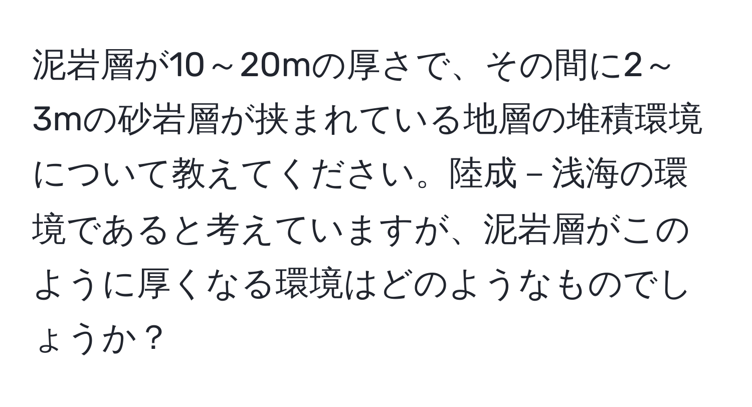 泥岩層が10～20mの厚さで、その間に2～3mの砂岩層が挟まれている地層の堆積環境について教えてください。陸成－浅海の環境であると考えていますが、泥岩層がこのように厚くなる環境はどのようなものでしょうか？